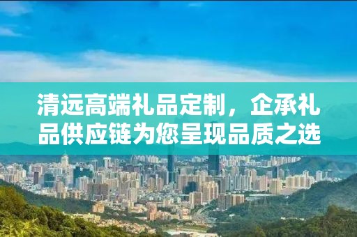 清远高端礼品定制，企承礼品供应链为您呈现品质之选